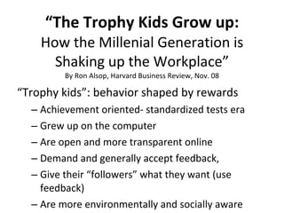 “ The Trophy Kids Grow up: How the Millenial Generation is Shaking up the Workplace” By Ron Alsop, Harvard Business Review, Nov. 08 “ Trophy kids”: behavior shaped by rewards Achievement oriented- standardized tests era Grew up on the computer  Are open and more transparent online Demand and generally accept feedback,  Give their “followers” what they want (use feedback) Are more environmentally and socially aware 