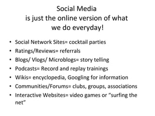 Social Media  is just the online version of what  we do everyday! Social Network Sites= cocktail parties Ratings/Reviews= referrals Blogs/ Vlogs/ Microblogs= story telling Podcasts= Record and replay trainings Wikis= encyclopedia, Googling for information Communities/Forums= clubs, groups, associations Interactive Websites= video games or “surfing the net” 