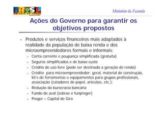 Ministério da Fazenda
Ações do Governo para garantir os
objetivos propostos
§ Produtos e serviços financeiros mais adaptados à
realidade da população de baixa renda e dos
microempreendedores formais e informais:
§ Conta corrente e poupança simplificada (gratuita)
§ Seguros simplificados e de baixo custo
§ Crédito de uso livre (pode ser destinado a geração de renda)
§ Crédito para microempreendedor: geral, material de construção,
kit’s de ferramentas e equipamentos para grupos profissionais,
associação (catadores de papel, artesãos, etc.);
§ Redução da burocracia bancária
§ Fundo de aval (sebrae e funproger)
§ Proger – Capital de Giro
 