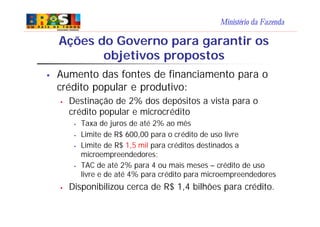 Ministério da Fazenda
Ações do Governo para garantir os
objetivos propostos
§ Aumento das fontes de financiamento para o
crédito popular e produtivo:
§ Destinação de 2% dos depósitos a vista para o
crédito popular e microcrédito
§ Taxa de juros de até 2% ao mês
§ Limite de R$ 600,00 para o crédito de uso livre
§ Limite de R$ 1,5 mil para créditos destinados a
microempreendedores;
§ TAC de até 2% para 4 ou mais meses – crédito de uso
livre e de até 4% para crédito para microempreendedores
§ Disponibilizou cerca de R$ 1,4 bilhões para crédito.
 