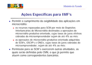 Ministério da Fazenda
n Permitir o cumprimento da exigibilidade das aplicações em
microcrédito:
n os recursos repassadas para SCM por meio de Depósitos
Interbancários de Microcrédito destinados a operações de
microcrédito produtivo orientado, cujas taxas de juros efetivas
cobradas do microempreendedor sejam de até 4% ao mês;
n as operações de microcrédito produtivo orientado adquiridas
de SCM’s, OSCIP’s e ONG’s, cujas taxas de juros cobradas do
microempreendedor, sejam de até 4% ao mês;
n Permissão para as SCM´s exercerem outras atividades, as
quais serão definidas pelo CMN, o que já permite que
atuem como correspondentes bancários;
Ações Específicas para IMF’s
 