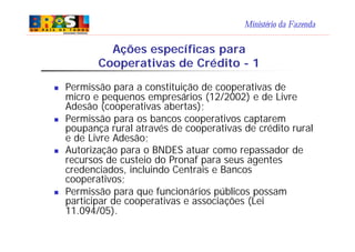 Ministério da Fazenda
n Permissão para a constituição de cooperativas de
micro e pequenos empresários (12/2002) e de Livre
Adesão (cooperativas abertas);
n Permissão para os bancos cooperativos captarem
poupança rural através de cooperativas de crédito rural
e de Livre Adesão;
n Autorização para o BNDES atuar como repassador de
recursos de custeio do Pronaf para seus agentes
credenciados, incluindo Centrais e Bancos
cooperativos;
n Permissão para que funcionários públicos possam
participar de cooperativas e associações (Lei
11.094/05).
Ações específicas para
Cooperativas de Crédito - 1
 