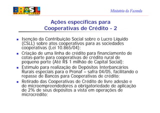Ministério da Fazenda
n Isenção da Contribuição Social sobre o Lucro Líquido
(CSLL) sobre atos cooperativos para as sociedades
cooperativas (Lei 10.865/04);
n Criação de uma linha de crédito para financiamento de
cotas-parte para cooperativas de crédito rural de
pequeno porte (Até R$ 1 milhão de Capital Social);
n Estímulo para realização de Depósitos Interbancários
Rurais especiais para o Pronaf – safra 04/05, facilitando o
repasse de Bancos para Cooperativas de crédito;
n Retirado das Cooperativas de Crédito de livre adesão e
de microempreendedores a obrigatoriedade de aplicação
de 2% de seus depósitos a vista em operações de
microcrédito;
Ações específicas para
Cooperativas de Crédito - 2
 