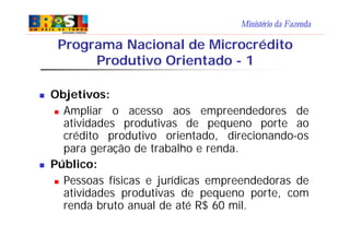 Ministério da Fazenda
n Objetivos:
n Ampliar o acesso aos empreendedores de
atividades produtivas de pequeno porte ao
crédito produtivo orientado, direcionando-os
para geração de trabalho e renda.
n Público:
n Pessoas físicas e jurídicas empreendedoras de
atividades produtivas de pequeno porte, com
renda bruto anual de até R$ 60 mil.
Programa Nacional de Microcrédito
Produtivo Orientado - 1
 