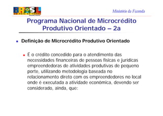 Ministério da Fazenda
n Definição de Microcrédito Produtivo Orientado
n É o crédito concedido para o atendimento das
necessidades financeiras de pessoas físicas e jurídicas
empreendedoras de atividades produtivas de pequeno
porte, utilizando metodologia baseada no
relacionamento direto com os empreendedores no local
onde é executada a atividade econômica, devendo ser
considerado, ainda, que:
Programa Nacional de Microcrédito
Produtivo Orientado – 2a
 
