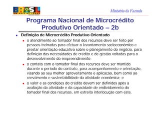 Ministério da Fazenda
n Definição de Microcrédito Produtivo Orientado
n o atendimento ao tomador final dos recursos deve ser feito por
pessoas treinadas para efetuar o levantamento socioeconômico e
prestar orientação educativa sobre o planejamento do negócio, para
definição das necessidades de crédito e de gestão voltadas para o
desenvolvimento do empreendimento;
n o contato com o tomador final dos recursos deve ser mantido
durante o período do contrato, para acompanhamento e orientação,
visando ao seu melhor aproveitamento e aplicação, bem como ao
crescimento e sustentabilidade da atividade econômica; e
n o valor e as condições do crédito devem ser definidos após a
avaliação da atividade e da capacidade de endividamento do
tomador final dos recursos, em estreita interlocução com este.
Programa Nacional de Microcrédito
Produtivo Orientado – 2b
 