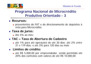 Ministério da Fazenda
n Recursos:
n provenientes do FAT e do direcionamento de depósitos à
vista para Microcrédito;
n Taxa de juros:
n Até 4% ao mês;
n TAC – Taxa de Abertura de Cadastro
n até 1% para até operações de até 30 dias; até 2% entre
31 e 119 dias; e até 3% para 120 dias ou mais
n Limites de crédito:
n até R$ 5.000,00 por empreendedor, sendo permitido até
20% dos contratos com valores de até R$ 10.000,00
Programa Nacional de Microcrédito
Produtivo Orientado - 3
 