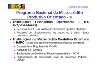 Ministério da Fazenda
n Instituições Financeiras Operadoras – IFO
(Repassadoras):
n Recursos do FAT: as instituições financeiras públicas federais;
n Recursos do direcionamento de depósitos à vista: Banco
públicos e privados.
n Instituições de Microcrédito Produtivo Orientado
– IMPO (Desde que operem o microcrédito produtivo orientado):
n Cooperativas Singulares de Crédito
n Agências de Fomento
n Sociedades de Crédito ao Microempreendedor – SCM
n Organizações da Sociedade Civil de Interesse Público -
OSCIP
Programa Nacional de Microcrédito
Produtivo Orientado - 4
 