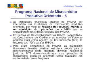 Ministério da Fazenda
n As instituições financeiras atuarão no PNMPO por
intermédio das instituições de microcrédito produtivo
orientado, por meio de repasse de recursos, mandato
ou aquisição de operações de crédito que se
enquadrarem nos critérios exigidos pelo PNMPO.
n Os Bancos de Desenvolvimento, os Bancos Cooperativos,
as Coop.Centrais de Crédito e as Agências de Fomento
poderão atuar como Agentes de Intermediação (AGI) de
recursos das IFO´s para as IMPO´s.
n Para atuar diretamente no PNMPO, as instituições
financeiras deverão constituir estrutura própria para o
desenvolvimento desta atividade, devendo habilitar-se
junto ao MTE demonstrando que suas operações de
microcrédito produtivo orientado serão realizadas em
conformidade com o Programa.
Programa Nacional de Microcrédito
Produtivo Orientado - 5
 
