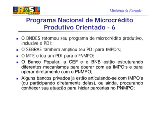 Ministério da Fazenda
n O BNDES retomou seu programa de microcrédito produtivo,
inclusive o PDI;
n O SEBRAE também ampliou seu PDI para IMPO’s;
n O MTE criou um PDI para o PNMPO;
n O Banco Popular, a CEF e o BNB estão estruturando
diferentes mecanismos para operar com as IMPO’s e para
operar diretamente com o PNMPO;
n Alguns bancos privados já estão articulando-se com IMPO’s
(ou participando diretamente delas), ou ainda, procurando
conhecer sua atuação para iniciar parcerias no PNMPO;
Programa Nacional de Microcrédito
Produtivo Orientado - 6
 