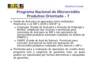 Ministério da Fazenda
Programa Nacional de Microcrédito
Produtivo Orientado - 7
n Fundo de Aval para as operações entre instituições
financeiras e as IMF’s (SCM e OSCIP´s)
n Funproger (Fundo de Aval para a Geração de Emprego e
Renda): ampliação dos recursos e permissão para
concessão de aval para as IMF’s nas operações de
microcrédito produtivo orientado realizadas no âmbito do
PNMPO c;
n FAMPE (Fundo de Aval do Sebrae): Permissão para
conceder aval parcial ou total nas operações de
microcrédito produtivo realizadas entre bancos e IMF’s;
n Permissão para a realização de operações de crédito deste
programa sem a exigência de garantias reais, as quais
podem ser substituídas por formas alternativas e adequadas
de garantias;
 