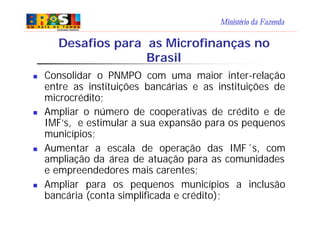 Ministério da Fazenda
Desafios para as Microfinanças no
Brasil
n Consolidar o PNMPO com uma maior inter-relação
entre as instituições bancárias e as instituições de
microcrédito;
n Ampliar o número de cooperativas de crédito e de
IMF’s, e estimular a sua expansão para os pequenos
municípios;
n Aumentar a escala de operação das IMF´s, com
ampliação da área de atuação para as comunidades
e empreendedores mais carentes;
n Ampliar para os pequenos municípios a inclusão
bancária (conta simplificada e crédito);
 