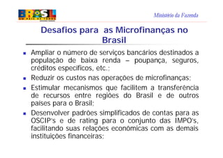 Ministério da Fazenda
Desafios para as Microfinanças no
Brasil
n Ampliar o número de serviços bancários destinados a
população de baixa renda – poupança, seguros,
créditos específicos, etc.;
n Reduzir os custos nas operações de microfinanças;
n Estimular mecanismos que facilitem a transferência
de recursos entre regiões do Brasil e de outros
países para o Brasil;
n Desenvolver padrões simplificados de contas para as
OSCIP’s e de rating para o conjunto das IMPO’s,
facilitando suas relações econômicas com as demais
instituições financeiras;
 