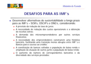 Ministério da Fazenda
DESAFIOS PARA AS IMF´s
n Desenvolver alternativas de sustentabilidade a longo prazo
para as IMF’s – SCM’s, OSCIP’s e ONG’s, considerando:
n A previsão da redução da taxa de juros;
n A necessidade de redução dos custos operacionais e a obtenção
de receitas extras;
n A demanda dos microempreendedores por outros serviços
financeiros;
n A necessidade dos empreendedores construírem uma histórico
bancário, facilitando uma transição menos abrupta entre IMF´s e
Bancos para o acesso ao crédito;
n A constituição de bancos voltados a população de baixa renda e
ampliação da atuação de outros junto a população de baixa renda;
n O aumento do número de correspondentes bancários e da
diversidade dos serviços prestados;
 