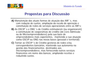 Ministério da Fazenda
Propostas para Discussão
A) Manutenção das atuais formas de atuação das IMF´s, mas
com redução de custos, ampliação da escala de operação e
constituição de redes de serviços operacionais entre as IMF’s;
B) As OSCIP`s e ONG´s de Crédito estimularem (ou organizarem)
a constituição de cooperativas de crédito (de Livre Admissão
ou de Microempreendedores) pela sua base de
empreendedores mais experientes, mantendo a sua atuação
como OSCIP ou ONG nas novas bases (pessoal e territorial);
C) Tornar as OSCIP´s de Crédito gestoras de redes e/ou
correspondentes bancários, mantendo sua autonomia na
gestão dos financiamentos destinados aos
microempreendedores, mas fornecendo outros serviços
financeiros em nome dos bancos, ampliando receitas e
reduzindo custos.
 