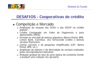 Ministério da Fazenda
DESAFIOS - Cooperativas de crédito
n Competição e Mercado
n Ampliação da atuação das SCM’s e das OSCIP no crédito
popular;
n Crédito Consignado em Folha de Pagamento e para
aposentados (INSS);
n Entrada no mercado de bancos populares (Banco Postal, BPB,
Lemon Bank, Carrefour, etc) fornecendo crédito e demais
serviços financeiros;
n Contas corrente e de poupança simplificadas (CEF, Banco
Postal, BPB, etc.);
n Ampliação do número e da diversidade de serviços realizados
pelos correspondentes bancários;
n Redução gradual da taxa de juros básica da economia (tende
a produzir uma redução nos spread’s).
 