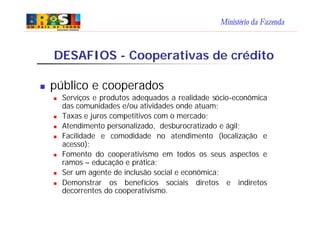 Ministério da Fazenda
DESAFIOS - Cooperativas de crédito
n público e cooperados
n Serviços e produtos adequados a realidade sócio-econômica
das comunidades e/ou atividades onde atuam;
n Taxas e juros competitivos com o mercado;
n Atendimento personalizado, desburocratizado e ágil;
n Facilidade e comodidade no atendimento (localização e
acesso);
n Fomento do cooperativismo em todos os seus aspectos e
ramos – educação e prática;
n Ser um agente de inclusão social e econômica;
n Demonstrar os benefícios sociais diretos e indiretos
decorrentes do cooperativismo.
 