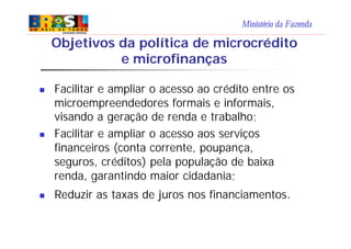 Ministério da Fazenda
Objetivos da política de microcrédito
e microfinanças
n Facilitar e ampliar o acesso ao crédito entre os
microempreendedores formais e informais,
visando a geração de renda e trabalho;
n Facilitar e ampliar o acesso aos serviços
financeiros (conta corrente, poupança,
seguros, créditos) pela população de baixa
renda, garantindo maior cidadania;
n Reduzir as taxas de juros nos financiamentos.
 