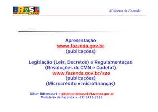 Ministério da Fazenda
Apresentação
www.fazenda.gov.br
(publicações)
Legislação (Leis, Decretos) e Regulamentação
(Resoluções do CMN e Codefat)
www.fazenda.gov.br/spe
(publicações)
(Microcrédito e microfinanças)
Gilson Bittencourt = gilson.bittencourt@fazenda.gov.br
Ministério da Fazenda = (61) 3412-2315
 