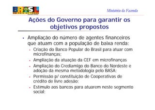 Ministério da Fazenda
Ações do Governo para garantir os
objetivos propostos
§ Ampliação do número de agentes financeiros
que atuam com a população de baixa renda:
§ Criação do Banco Popular do Brasil para atuar com
microfinanças;
§ Ampliação da atuação da CEF em microfinanças
§ Ampliação do Crediamigo do Banco do Nordeste e
adoção da mesma metodologia pelo BASA;
§ Permissão p/ constituição de Cooperativas de
crédito de livre adesão;
§ Estímulo aos bancos para atuarem neste segmento
social;
 