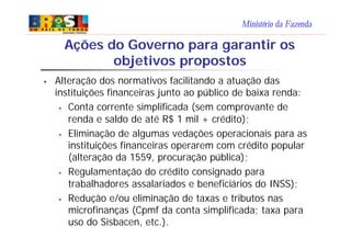 Ministério da Fazenda
Ações do Governo para garantir os
objetivos propostos
§ Alteração dos normativos facilitando a atuação das
instituições financeiras junto ao público de baixa renda:
§ Conta corrente simplificada (sem comprovante de
renda e saldo de até R$ 1 mil + crédito);
§ Eliminação de algumas vedações operacionais para as
instituições financeiras operarem com crédito popular
(alteração da 1559, procuração pública);
§ Regulamentação do crédito consignado para
trabalhadores assalariados e beneficiários do INSS);
§ Redução e/ou eliminação de taxas e tributos nas
microfinanças (Cpmf da conta simplificada; taxa para
uso do Sisbacen, etc.).
 