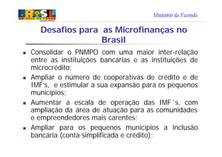 Ministério da Fazenda
Desafios para as Microfinanças no
Brasil
n Consolidar o PNMPO com uma maior inter-relação
entre as i...