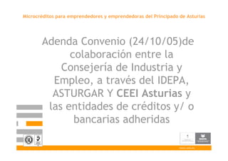 Microcréditos para emprendedores y emprendedoras del Principado de Asturias




       Adenda Convenio (24/10/05)de
             colaboración entre la
           Consejería de Industria y
         Empleo, a través del IDEPA,
         ASTURGAR Y CEEI Asturias y
        las entidades de créditos y/ o
              bancarias adheridas

                                                                www.ceei.es
 