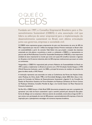 O que é o

CEBDS

Fundado em 1997, o Conselho Empresarial Brasileiro para o Desenvolvimento Sustentável (CEBDS) é uma associação civil que
lidera os esforços do setor empresarial para a implementação do
desenvolvimento sustentável no Brasil, com efetiva articulação
junto aos governos, empresas e sociedade civil.
O CEBDS reúne expressivos grupos empresariais do país, com faturamento de cerca de 40% do
PIB e responsáveis por mais de 1 milhão de empregos diretos. Primeira instituição no Brasil a falar
em sustentabilidade a partir do conceito Triple Botton Line, que propõe a atuação das empresas
sustentada em três pilares: o econômico, o social e o ambiental, o CEBDS é o representante no
país da rede do World Business Council for Sustainable Development (WBCSD), a mais importante
entidade do setor empresarial no mundo que conta com quase 60 conselhos nacionais e regionais
em 36 países e de 22 setores industriais, além de 200 empresas multinacionais que atuam em todos
os continentes.
Vanguardista, o CEBDS foi responsável pelo primeiro Relatório de Sustentabilidade do Brasil, em
1997, e ajudou a implementar no Brasil, em parceria com a FGV (Fundação Getúlio Vargas) e o WRI
(World Resources Institute), a partir de 2008, a principal ferramenta de medição de emissões de
gases de efeito estufa, o GHG Protocol.
A instituição representa suas associadas em todas as Conferências das Partes das Nações Unidas
sobre Mudança do Clima, desde 1998, e de Diversidade Biológica, desde 2000. Além disso, é integrante da Comissão de Políticas de Desenvolvimento Sustentável e Agenda 21; do Conselho de
Gestão do Patrimônio Genético; do Fórum Brasileiro de Mudanças Climáticas; do Fórum Carioca
de Mudanças Climáticas, Conselho Mundial da Água e do Comitê Gestor do Plano Nacional de
Consumo Sustentável.
Na Rio+20, o CEBDS lançou o Visão Brasil 2050, documento prospectivo que tem o propósito de
apresentar uma visão de futuro sustentável e qual o caminho possível para alcançá-lo. Essa plataforma de diálogo com as empresas e diversos setores da sociedade, construída ao longo de 2011 e
que contou com participação de mais de 400 pessoas e aproximadamente 60 empresas, é fonte de
inspiração para o planejamento estratégico de inúmeras empresas brasileiras.

10

Microcrédito e microsseguros das instituições financeiras no Brasil

 