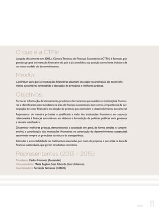 O que é a CTFin
Lançada oficialmente em 2005, a Câmara Temática de Finanças Sustentáveis (CTFin) é formada por
grandes grupos do mercado financeiro do país e já consolidou sua posição como fonte indutora de
um novo modelo de desenvolvimento.

Missão:
Contribuir para que as instituições financeiras assumam seu papel na promoção do desenvolvimento sustentável, fomentando a discussão de princípios e melhores práticas.

Objetivos:
Fornecer informação, direcionamento, produtos e ferramentas que auxiliem as instituições financeiras a identificarem oportunidades na área de finanças sustentáveis, bem como a importância da participação do setor financeiro na adoção de práticas que estimulem o desenvolvimento sustentável.
Representar de maneira pró-ativa e qualificada a visão das instituições financeiras em assuntos
relacionados à finanças sustentáveis, em debates e formulação de políticas públicas com governos
e demais stakeholders.
Disseminar melhores práticas, demonstrando à sociedade em geral, de forma simples e compreensível, a contribuição das instituições financeiras na construção do desenvolvimento sustentável,
assumindo sempre os princípios da ética e da transparência.
Estimular a sustentabilidade nas instituições associadas, por meio de projetos e parcerias na área de
finanças sustentáveis, que gerem resultados concretos.

Representantes (2013 – 2015)
Presidente: Carlos Nomoto (Santander)
Vice-presidente: Maria Eugênia Sosa Taborda (Itaú Unibanco)
Coordenadora: Fernanda Gimenes (CEBDS)

CEBDS

11

 