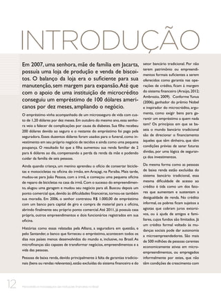 Introdução
Em 2007, uma senhora, mãe de família em Jacarta,
possuía uma loja de produção e venda de biscoitos. O balanço da loja era o suficiente para sua
manutenção, sem margem para expansão. Até que
com o apoio de uma instituição de microcrédito
conseguiu um empréstimo de 100 dólares americanos por dez meses, ampliando o negócio.
O empréstimo vinha acompanhado de um microsseguro de vida com custo de 1,20 dólares por dez meses. Em outubro do mesmo ano, essa senhora veio a falecer de complicações por causa da diabetes. Sua filha recebeu
200 dólares devido ao seguro e o restante do empréstimo foi pago pela
seguradora. Esses duzentos dólares foram usados para o funeral, como investimento em seu próprio negócio de tecidos e ainda como uma pequena
poupança. O resultado foi que a filha aumentou sua renda familiar de 2
para 6 dólares ao dia, compensando a perda da renda da mãe e podendo
cuidar da família de seis pessoas.
Ainda quando criança, um menino aprendeu o ofício de consertar bicicletas e motocicletas na oficina do irmão, em Araçagi, na Paraíba. Mais tarde,
mudou-se para João Pessoa, com a irmã, e começou uma pequena oficina
de reparo de bicicletas na casa da irmã. Com o sucesso do empreendimento, alugou uma garagem e mudou seu negócio para ali. Buscou depois um
ponto comercial que, devido às dificuldades financeiras, tornou-se também
sua moradia. Em 2006, o senhor contratou R$ 1.000,00 de empréstimo
com um banco para capital de giro e compra de material para a oficina,
abrindo finalmente seu próprio ponto comercial. Até 2011, já possuía casa
própria, outros empreendimentos e dois funcionários registrados em sua
oficina.
Histórias como essas relatadas pela Allianz, a seguradora em questão, e
pelo Santander, o banco que forneceu o empréstimo, acontecem todos os
dias nos países menos desenvolvidos do mundo e, inclusive, no Brasil. As
microfinanças são capazes de transformar negócios, empreendimentos e a
vida das pessoas.
Pessoas de baixa renda, devido principalmente à falta de garantias tradicionais (bens ou rendas relevantes), estão excluídas do sistema financeiro e do

12

Microcrédito e microsseguros das instituições financeiras no Brasil

setor bancário tradicional. Por não
terem patrimônio ou empreendimentos formais suficientes a serem
oferecidos como garantia nas operações de crédito, ficam à margem
do sistema financeiro (Araújo, 2012;
Ambrozio, 2009). Conforme Yunus
(2006), ganhador do prêmio Nobel
e inspirador do microcrédito, argumenta, como exigir bens para garantir um empréstimo a quem nada
tem? Os princípios em que se baseia o mundo bancário tradicional
são de direcionar o financiamento
àqueles que têm dinheiro, que têm
condições prévias de sanar futuras
dívidas, por uma lógica de segurança dos investimentos.
Da mesma forma como as pessoas
de baixa renda estão excluídas do
sistema bancário tradicional, essa
mesma dificuldade de acesso ao
crédito é tida como um dos fatores que aumentam e sustentam a
desigualdade de renda. No crédito
informal, os pobres ficam sujeitos a
agiotas que cobram juros extorsivos, ou à ajuda de amigos e familiares, cujos fundos são limitados. Já
um crédito formal voltado às mudanças sociais pode dar autonomia
a microempreendedores. São mais
de 500 milhões de pessoas carentes
economicamente ativas em microempreendimentos, ou empregados
informalmente por estes, que não
têm condições de crescimento com

 