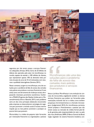 segurança por não terem acesso a serviços financeiros adequados (Araújo, 2012). Cerca de 25 bilhões de
dólares são operados pelo setor de microfinanças no
mundo, capazes de atender a 100 milhões de clientes,
que representam apenas 10% da demanda total, por
meio da ação de cerca de 10 mil instituições, com natureza e qualidade heterogêneas (Santana, 2011).
Nesse contexto, surgem as microfinanças, uma das soluções para o problema da falta de acesso das camadas
mais pobres aos produtos e serviços financeiros. E mais
ainda, como uma ferramenta de mudanças sociais, ultrapassando interesses puramente econômicos. Conforme o PNUD (Programa das Nações Unidas para o Desenvolvimento) (Faria e Boechat, 2011), esse problema
seria um dos cinco principais obstáculos encontrados
pelas empresas ao desenvolverem estratégias de negócios para promover a inclusão social. O acesso restrito
impede que os mais pobres aumentem e protejam os
poucos bens que possuem.
Microcrédito é o crédito de pequeno valor fornecido
por instituições financeiras ou organizações a pessoas

Microfinanças são uma das
soluções para o problema
da falta de acesso das
camadas mais pobres
aos produtos e serviços
financeiros.
físicas e jurídicas. Microfinança é uma evolução do conceito de microcrédito, englobando também os demais
serviços financeiros que podem ser fornecidos pelas
instituições, incluindo não só o crédito, como também
poupanças, microinvestimentos e o chamado microsseguro (Ledgerwood, 2013). As microfinanças, portanto,
seriam projetos e financiamentos a pessoas que não
teriam acesso ao mercado de crédito formal pela falta de garantias, pela inexpressividade do valor ou pelo
alto risco (Ambrozio, 2009). O Banco Central do Brasil,
órgão regulador do sistema financeiro brasileiro, conCEBDS

13

 
