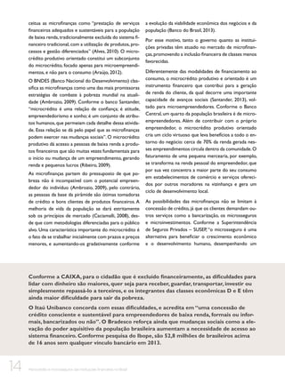 ceitua as microfinanças como “prestação de serviços
financeiros adequados e sustentáveis para a população
de baixa renda, tradicionalmente excluída do sistema financeiro tradicional, com a utilização de produtos, processos e gestão diferenciados” (Alves, 2010). O microcrédito produtivo orientado constitui um subconjunto
do microcrédito, focado apenas para microempreendimentos, e não para o consumo (Araújo, 2012).
O BNDES (Banco Nacional do Desenvolvimento) classifica as microfinanças como uma das mais promissoras
estratégias de combate à pobreza mundial na atualidade (Ambrozio, 2009). Conforme o banco Santander,
“microcrédito é uma relação de confiança; é atitude,
empreendedorismo e sonho; é um conjunto de atributos humanos, que permeiam cada detalhe dessa atividade. Essa relação se dá pelo papel que as microfinanças
podem exercer nas mudanças sociais”. O microcrédito
produtivo dá acesso a pessoas de baixa renda a produtos financeiros que são muitas vezes fundamentais para
o início ou mudança de um empreendimento, gerando
renda e pequenos lucros (Ribeiro, 2009).
As microfinanças partem do pressuposto de que pobreza não é incompatível com o potencial empreendedor do indivíduo (Ambrozio, 2009), pelo contrário,
as pessoas da base da pirâmide são ótimas tomadoras
de crédito e bons clientes de produtos financeiros. A
melhoria de vida da população se dará estritamente
sob os princípios de mercado (Caciamalli, 2008), desde que com metodologias diferenciadas para o público
alvo. Uma característica importante do microcrédito é
o fato de se trabalhar inicialmente com prazos e preços
menores, e aumentando-os gradativamente conforme

a evolução da viabilidade econômica dos negócios e da
população (Banco do Brasil, 2013).
Por esse motivo, tanto o governo quanto as instituições privadas têm atuado no mercado de microfinanças, promovendo a inclusão financeira de classes menos
favorecidas.
Diferentemente das modalidades de financiamento ao
consumo, o microcrédito produtivo e orientado é um
instrumento financeiro que contribui para a geração
de renda do cliente, da qual decorre uma importante
capacidade de avanços sociais (Santander, 2013), voltado para microempreendedores. Conforme o Banco
Central, um quarto da população brasileira é de microempreendedores. Além de contribuir com o próprio
empreendedor, o microcrédito produtivo orientado
cria um ciclo virtuoso que leva benefícios a todo o entorno do negócio: cerca de 70% da renda gerada nesses empreendimentos circula dentro da comunidade. O
faturamento de uma pequena mercearia, por exemplo,
se transforma na renda pessoal do empreendedor, que
por sua vez concentra a maior parte do seu consumo
em estabelecimentos de comércio e serviços oferecidos por outros moradores na vizinhança e gera um
ciclo de desenvolvimento local.
As possibilidades das microfinanças não se limitam à
concessão de crédito, já que os clientes demandam outros serviços como a bancarização, os microsseguros
e microinvestimentos. Conforme a Superintendência
de Seguros Privados – SUSEP, “o microsseguro é uma
alternativa para beneficiar o crescimento econômico
e o desenvolvimento humano, desempenhando um

Conforme a CAIXA, para o cidadão que é excluído financeiramente, as dificuldades para
lidar com dinheiro são maiores, quer seja para receber, guardar, transportar, investir ou
simplesmente repassá-lo a terceiros, e os integrantes das classes econômicas D e E têm
ainda maior dificuldade para sair da pobreza.
O Itaú Unibanco concorda com essas dificuldades, e acredita em “uma concessão de
crédito consciente e sustentável para empreendedores de baixa renda, formais ou informais, bancarizados ou não”. O Bradesco reforça ainda que mudanças sociais como a elevação do poder aquisitivo da população brasileira aumentam a necessidade de acesso ao
sistema financeiro. Conforme pesquisa do Ibope, são 52,8 milhões de brasileiros acima
de 16 anos sem qualquer vínculo bancário em 2013.

14

Microcrédito e microsseguros das instituições financeiras no Brasil

 