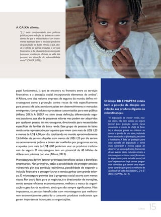 A CAIXA afirma:
“[...] estar comprometida com políticas
públicas para redução da pobreza e consciente de que o microcrédito é um instrumento essencial para a inclusão produtiva
da população de baixa renda, o que, aliado à oferta de outros produtos e serviços
financeiros e da educação financeira, pode
promover mudanças efetivas na vida das
pessoas em situação de vulnerabilidade
social” (CAIXA, 2012).

papel fundamental, já que se encontra na fronteira entre os serviços
financeiros e a proteção social, incorporando elementos de ambos”.
A Allianz, uma das maiores empresas de seguros do mundo, define microsseguros como a proteção contra riscos da vida especificamente
para pessoas de baixa renda em países em desenvolvimento e mercados
emergentes, com produtos e processos customizados para esse público
(Allianz, 2013). A SUSEP vai além dessa definição, diferenciando seguros populares, que são de pequenos valores mas podem ser adquiridos
por qualquer pessoa, de microsseguros, direcionado para necessidades
específicas de famílias de baixa renda. Esse grupo de pessoas de baixa
renda seria representado por aqueles que vivem com mais de US$ 1,25
e menos de US$ 4,00 por dia, totalizando no mundo aproximadamente
2,6 bilhões de pessoas. Aqueles com menos de US$ 1,25 por dia seriam
os extremamente pobres, e devem ser auxiliados por programas sociais,
e aqueles com mais de US$ 4,00 poderiam usar os produtos tradicionais de seguro. O microsseguro tem um potencial de 40 bilhões de
dólares em prêmios por ano (Allianz, 2013).
Microsseguros devem garantir premissas: benefícios sociais e benefícios
empresariais. Nos primeiros, estão a possibilidade de proteger pessoas
vulneráveis por sua condição econômica, possibilidade de expandir a
inclusão financeira e proteger lucros e rendas ganhas com grande esforço. O microsseguro permite que o progresso social ocorra com menos
riscos. Por outro lado, para os negócios, é o direcionador de inovações,
sendo sempre eficiente economicamente, melhora a marca da organização e gera lucros razoáveis, ainda que não sempre significativos. Mais
importante, as pessoas beneficiadas com microsseguros que melhorarem economicamente passarão a consumir produtos tradicionais que
geram importantes lucros para as organizações.

O Grupo BB E MAPFRE relata
bem a posição da direção em
relação aos produtos ligados às
microfinanças:
“A população de menor renda, muitas vezes, não tem acesso ao seguro
formal para proteção contra riscos
associados à morte do chefe de família, a doenças graves ou crônicas ou
contra a perda de um ativo, incluindo
bens associados a plantação, pecuária
e habitação. A falta de proteção para
essa parcela da população a torna
mais vulnerável e menos capaz de
absorver as consequências financeiras
de um evento dessa natureza. Assim, o
microsseguro se torna uma ferramenta importante para inclusão social, tal
qual representam hoje outros programas correlatos que deram uma importante contribuição para a melhoria de
qualidade de vida das classes C, D e E”
(BB E MAPFRE, 2013).

CEBDS

15

 