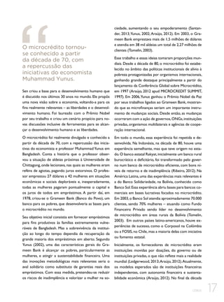 O microcrédito tornouse conhecido a partir
da década de 70, com
a repercussão das
iniciativas do economista
Muhammad Yunus.
Sen criou a base para o desenvolvimento humano que
é discutido nos últimos 30 anos no mundo. Ele propôs
uma nova visão sobre a economia, voltando-a para os
fins realmente relevantes – as liberdades e o desenvolvimento humano. Foi laureado com o Prêmio Nobel
por seu trabalho e criou um cenário propício para novas discussões inclusive de ferramentas para se alcançar o desenvolvimento humano e as liberdades.
O microcrédito foi realmente divulgado e conhecido a
partir da década de 70, com a repercussão das iniciativas do economista e professor Muhammad Yunus em
Bangladesh. Conta a história que o professor observou a situação de aldeias próximas à Universidade de
Chittagong, onde lecionava, nas quais as mulheres eram
reféns de agiotas, pagando juros extorsivos. O professor emprestou 27 dólares a 42 mulheres em situações
econômicas e sociais deploráveis e, inesperadamente,
todas as mulheres pagaram pontualmente o capital e
os juros de todos em empréstimos. A partir daí, em
1978, criou-se o Grameen Bank (Banco do Povo), um
banco para os pobres, que desenvolveria as bases para
o microcrédito no mundo.
Seu objetivo inicial consistia em fornecer empréstimos
para fins produtivos às famílias extremamente vulneráveis de Bangladesh. Mas a sobrevivência da instituição ao longo do tempo dependia da recuperação da
grande maioria dos empréstimos em aberto. Segundo
Yunus (2002), uma das características gerais do Grameen Bank é alcançar os pobres, particularmente as
mulheres, e atingir a sustentabilidade financeira. Uma
das inovações metodológicas mais relevantes seria o
aval solidário como substituto de garantias reais dos
empréstimos. Com essa medida, pretendeu-se reduzir
os riscos de inadimplência e valorizar a mulher na so-

ciedade, aumentando o seu empoderamento (Santander, 2013; Yunus, 2002; Araújo, 2012). Em 2003, o Grameen Bank emprestava mais de 1,5 milhões de dólares
e atendia em 38 mil aldeias um total de 2,27 milhões de
clientes (Tomelin, 2003).
Esse trabalho e essas ideias tomaram proporções mundiais. Desde a década de 80, o microcrédito foi estabelecido no âmbito das políticas institucionais de alívio à
pobreza protagonizadas por organismos internacionais,
ganhando grande destaque principalmente a partir do
lançamento da Conferência Global sobre Microcrédito,
em 1997 (Araújo, 2012 apud MICROCREDIT SUMMIT,
1997). Em 2006, Yunus ganhou o Prêmio Nobel da Paz
por seus trabalhos ligados ao Grameen Bank, mostrando que as microfinanças seriam um importante instrumento de mudanças sociais. Desde então, as mudanças
ocorreram com a ação de governos, ONGs, instituições
privadas, organismos multilaterais e agências de cooperação internacional.
Em todo o mundo, essa experiência foi repetida e desenvolvida. Na Indonésia, na década de 80, houve uma
experiência semelhante, mas que teve origem no estado. O banco estatal Rakyat, inicialmente um banco rural
burocrático e deficitário, foi transformado pelo governo num banco de microcrédito eficiente, com bons níveis de retorno e de inadimplência (Ribeiro, 2012). Na
América Latina, uma das experiências mais relevantes é
a do Banco Solidariedade, na Bolívia, conhecido como
Banco Sol. Essa experiência abriu bases para bancos comerciais em bases lucrativas focados no microcrédito.
Em 2003, o Banco Sol atendia aproximadamente 70.000
clientes, sendo 70% mulheres – atuando como Fundo
Financeiro Privado sendo líder no desenvolvimento
de microcrédito em áreas rurais da Bolívia (Tomelin,
2003). Em outros países latino-americanos, houve experiências de sucesso, como o Corposol na Colômbia
ou a FOSIS, no Chile, mas a maioria delas com iniciativa
ou fomento estatal.
Inicialmente, os fornecedores de microcrédito eram
instituições movidas por doações, do governo ou de
instituições privadas, o que não reflete mais a realidade
mundial (Ledgerwood, 2013; Araújo, 2012). Atualmente,
os modelos esperados são de instituições financeiras
independentes, com autonomia financeira e sustentabilidade econômica (Araújo, 2012). No final da década
CEBDS

17

 