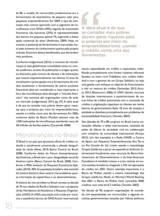 de 80, o modelo de microcrédito predominante era o
fornecimento de empréstimos de pequeno valor para
pequenos empreendimentos. Em 2009, o tipo de instituição mais comum operando com o segmento de microfinanças eram ONGs (39%), seguido de instituições
financeiras não bancárias (32%). A representatividade
dos bancos era pequena, apenas 7%, sugerindo o baixo
apelo comercial do setor (Ambrozio, 2009). Hoje, no
entanto, o potencial de fornecimento é mais amplo tanto pelo aumento do conhecimento quanto pela própria
inclusão financeira desses beneficiados, que demandam
mais produtos.
Conforme Ledgerwood (2013), o conceito de microfinanças já está globalmente consolidado tanto no mundo acadêmico, através de publicações e artigos, quanto
no financeiro, pelo número de clientes e de instituições
que cresceu exponencialmente nos últimos 15 anos. Se
inicialmente a preocupação era o fornecimento do crédito, atualmente o fornecimento de outros produtos
financeiros deve ser considerado e, mais importante, o
foco das microfinanças deve abranger a “inclusão financeira” não somente das organizações como de todo
um mercado (Ledgerwood, 2013, pg. 27). A ideia atual
é de que as camadas mais pobres devem gerar riquezas para si próprias por meio do empreendedorismo,
usando o crédito como uma das ferramentas. Em 2006,
conforme dados do Banco Mundial, existiam mais de
1200 instituições de microfinanças, atendendo cerca de
58 milhões de famílias pobres (Caciamalli, 2008).

Microfinanças no Brasil
O Brasil é um país que apresenta oferta de crédito reduzida e socialmente concentrada, e elevada desigualdade de renda (Alves, 2010; Banco Central do Brasil,
2008). Conforme dados do Fórum Interparlamentar
das Américas, o Brasil tem a pior desigualdade social da
América Latina (Banco Central do Brasil, 2008). Conforme o IPEA, Instituto de Pesquisas Econômicas Aplicadas (2010), 40% da população brasileira está excluída
do sistema bancário. Esse cenário traz problemas quanto à formação do capital físico e ao desenvolvimento.
A história do microcrédito no Brasil começa na década
de 70 nas cidades de Recife e Salvador, com o programa
União Nordestina de Assistência a Pequenas Organizações (UNO). A UNO, associação civil criada por iniciativa e assistência técnica da ONG Acción International,

18

Microcrédito e microsseguros das instituições financeiras no Brasil

A ideia atual é de que
as camadas mais pobres
devem gerar riquezas para
si próprias por meio do
empreendedorismo, usando
o crédito como uma das
ferramentas.

nasceu especializada em crédito e capacitação, trabalhando principalmente com fundos rotativos informais
focados no meio rural. Trabalhava com crédito individual e com a garantia de um Grupo Solidário, ou seja,
uma gestão com enfoque no objetivo do financiamento
e não no retorno do crédito (Santander, 2013; Araújo, 2012; Bittencourt, 2006). A UNO obtinha recursos
de doações internacionais e posteriormente de outras linhas de crédito. Juntamente com a concessão de
crédito, a organização capacitava os clientes em temas
básicos de gerenciamento. Após 18 anos de atuação, a
entidade se dissolveu, principalmente por problemas de
sustentabilidade financeira (Tomelin, 2003).
Nas décadas de 70 e 80, surgiram no Brasil outras instituições afiliadas a redes internacionais, resultado de
ações de líderes da sociedade civil em colaboração
com membros da comunidade internacional (Araújo,
2012). Um dos exemplos é a Rede CEAPE, o Centro
de Apoio aos Pequenos Empreendimentos Ana Terra,
no Rio Grande do Sul, criado usando a metodologia
Grupos Solidários, a partir da experiência da Acción Internacional. Inicialmente, usou recursos do Banco Interamericano de Desenvolvimento e da Inter-American
Foundation. A entidade cresceu e criou centros em outros estados brasileiros, chegando a 343 mil operações
de crédito em 2001. Outro exemplo importante é o
Banco da Mulher, usando a mesma metodologia dos
Grupos solidários, filiado ao Women’s World Banking.
Até 2001, o Banco da Mulher havia concedido 9000
créditos, num total de 6,7 milhões (Tomelin, 2003).
Na década de 90, surgiram organizações da sociedade civil especializadas em microcrédito e algumas iniciativas governamentais lançadas por líderes políticos,

 