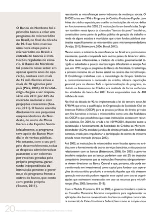 O Banco do Nordeste foi o
primeiro banco a criar um
programa de microcrédito
no Brasil, no final da década
de 90. Esse feito marcou
uma nova etapa para o
microcrédito no Brasil: a
entrada de bancos e instituições reguladas no cenário. O Banco do Nordeste
foi pioneiro nesse setor: em
apenas quatro anos de operação, contava com mais
de 85 mil clientes ativos e
mais de 70 agências pelo
país (Piza, 2005). O CrediAmigo chegou a ser responsável em 2011 por 60% do
mercado nacional e com
projeções crescentes (Soares, 2011). O banco atendia
diretamente aos pequenos
empreendedores do Nordeste, do norte de Minas
Gerais e do Espírito Santo.
Inicialmente, o programa
teve apoio do Banco Mundial e de verbas públicas.
No entanto, com o seu próprio desenvolvimento, todas
as despesas administrativas
passaram a ser cobertas
por receitas geradas pelo
próprio programa, garantindo independência da
instituição perante o governo, e do programa frente a
outros do banco, que conta
com gestão própria
(Soares, 2011).

20

ressaltando as microfinanças como indutoras de mudanças sociais. O
BNDES criou em 1996 o Programa de Crédito Produtivo Popular, com
linhas de crédito especiais para auxiliar as instituições de microcrédito
em funcionamento. Até 2002, 32 instituições foram beneficiadas. Surgiram também nessa época os chamados “bancos do povo” brasileiros,
constituídos como parte da política pública de geração de trabalho e
renda de alguns estados e municípios que criam fundos públicos destinados especificamente ao microcrédito para microempreendedores
(Araújo, 2012; Bittencourt, 2006; Blusol, 2012).
Mesmo assim, a indústria de microfinanças no Brasil era praticamente
inexistente, quando comparada com outros países da América Latina.
As altas taxas inflacionárias, a tradição de crédito governamental dirigido e subsidiado e poucos marcos legais dificultaram o avanço. Até
que, em 1997, surgiu o programa do Banco do Nordeste, CrediAmigo,
a primeira iniciativa de um banco estatal no cenário das microfinanças.
O CrediAmigo trabalhava com a metodologia de Grupos Solidários
e, concomitantemente à concessão do crédito, oferecia capacitação
gerencial para os clientes. Toda a operacionalização do programa, incluindo os Assessores de Crédito, era realizada de forma autônoma
das atividades do banco. Até 2001, foram emprestados mais de 440
milhões de reais.
No final da década de 90, foi implementada a lei do terceiro setor, lei
9790/99, que criou a qualificação de Organização da Sociedade Civil de
Interesse Público (OSCIP) para as pessoas jurídicas de direito privado
sem fins lucrativos e incluiu o microcrédito como uma das finalidades
das OSCIP, o que possibilitou que essas instituições acessassem recursos públicos. Em 2001, foi criada a lei 10194/2001, dispondo sobre a
constituição e funcionamento da Sociedade de Crédito ao Microempreendedor (SCM), entidade jurídica de direito privado, com finalidade
lucrativa, criada para impulsionar a participação de atores da iniciativa
privada nesse mercado (Araújo, 2012).
Até 2002, as instituições de microcrédito eram focadas apenas no crédito, sem o fornecimento de outros serviços bancários, e elas pouco se
relacionavam com os bancos (Bittencourt, 2006). Em 2003, o governo
brasileiro estipulou que os bancos poderiam usar até 2% do depósito
compulsório (montante que as instituições financeiras obrigatoriamente devem direcionar ao Banco Central e que, portanto, não pode ser
transformado em investimento) como capital para fundear suas operações de microcrédito produtivo e orientado. Aqueles que não tivessem
operação estruturada podiam negociar esse capital com outras organizações que estivessem interessadas em usar os recursos para microfinanças (Piza, 2005; Santander, 2013).
Com a Medida Provisória 122 de 2003, o governo brasileiro conferiu
ao Conselho Monetário Nacional competência para regulamentar as
aplicações dos bancos convencionais, dos bancos múltiplos com carteira comercial, da Caixa Econômica Federal, bem como as cooperativas

Microcrédito e microsseguros das instituições financeiras no Brasil

 