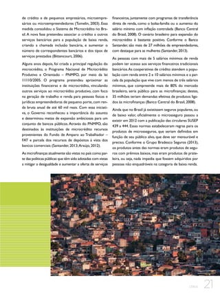 de crédito e de pequenos empresários, microempresários ou microempreendedores (Tomelin, 2003). Essa
medida consolidou o Sistema de Microcrédito no Brasil. A nova fase pretendeu associar o crédito a outros
serviços bancários para a população de baixa renda,
criando a chamada inclusão bancária, e aumentar o
número de correspondentes bancários e dos tipos de
serviços prestados (Bittencourt, 2006).
Alguns anos depois, foi criada a principal regulação do
microcrédito, o Programa Nacional de Microcrédito
Produtivo e Orientado – PNMPO, por meio da lei
11110/2005. O programa pretendeu aproximar as
instituições financeiras e de microcrédito, vinculando
outros serviços ao microcrédito produtivo, com foco
na geração de trabalho e renda para pessoas físicas e
jurídicas empreendedoras de pequeno porte, com renda bruta anual de até 60 mil reais. Com essa iniciativa, o Governo reconheceu a importância do assunto
e determinou metas de expansão ambiciosas para um
conjunto de bancos públicos. Através do PNMPO, são
destinados às instituições de microcrédito recursos
provenientes do Fundo de Amparo ao Trabalhador –
FAT e parcela dos recursos de depósitos à vista dos
bancos comerciais (Santander, 2013; Araújo, 2012).
As microfinanças atualmente são vistas no país como parte das políticas públicas que têm sido adotadas com vistas
a mitigar a desigualdade e aumentar a oferta de serviços

financeiros, juntamente com programas de transferência
direta de renda, como o bolsa-família ou o aumento do
salário mínimo com inflação controlada (Banco Central
do Brasil, 2008). O cenário brasileiro para expansão do
microcrédito é bastante positivo. Conforme o Banco
Santander, são mais de 27 milhões de empreendedores,
com destaque para as mulheres (Santander, 2013).
As pessoas com mais de 5 salários mínimos de renda
podem ter acesso aos serviços financeiros tradicionais
bancários. As cooperativas de crédito atendem a população com renda entre 2 e 10 salários mínimos e a parcela da população que vive com menos de três salários
mínimos, que compreende mais de 80% do mercado
brasileiro, seria público para as microfinanças; destes,
35 milhões teriam demandas efetivas de produtos ligados às microfinanças (Banco Central do Brasil, 2008).
Ainda que no Brasil já existissem seguros populares, ou
de baixo valor, oficialmente o microsseguro passou a
existir em 2012 com a publicação das circulares SUSEP
439 a 444. Essas normas estabeleceram regras para os
produtos de microsseguros, que seriam definidos em
função de seu público alvo, que deve ser mensurável e
preciso. Conforme o Grupo Bradesco Seguros (2013),
os produtos antes das normas eram produtos de seguros com prêmios baixos, mas eram produtos de prateleira, ou seja, nada impedia que fossem adquiridos por
pessoas não enquadráveis na categoria de baixa renda.

CEBDS

21

 