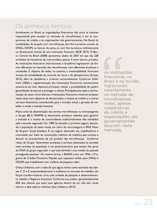 Os primeiros tempos
Inicialmente, no Brasil, as organizações financeiras não eram as maiores
responsáveis pela atuação no mercado de microfinanças, e sim as cooperativas de crédito e as organizações não governamentais. No Brasil, há
modalidades de atuação com microfinanças sem fins lucrativos, através de
ONGs, OSCIPs ou bancos do povo, ou com fins lucrativos, indiretamente
ou diretamente através de uma instituição financeira (BCB, 2013). O Banco Central do Brasil (2008) apresentou dados de 2007 em que das 228
entidades fornecedoras de microcrédito, apenas 4 eram bancos privados.
As instituições financeiras internacionais e brasileiras ingressaram de formas diferentes no mercado das microfinanças, com diferentes produtos e
resultados. É objetivo de todas, no entanto, a sustentabilidade financeira
através da rentabilidade, do controle de riscos e do planejamento (Araújo,
2012), além da obediência a critérios socioambientais. Conforme Goldmark (2002), a regulamentação das instituições financeiras convencionais
assenta-se em dois objetivos principais: reduzir a probabilidade de quebra
generalizada de bancos e proteger o cliente. Principalmente após a normatização do setor, vários bancos e instituições financeiras iniciaram projetos
nesse setor, com objetivos de democratizar o acesso ao crédito e a outros
serviços financeiros, contribuindo para a inclusão social, a geração de trabalho e renda e inclusão bancária.
Muito antes da disseminação dos termos microfinanças ou microsseguros,
o Grupo BB E MAPFRE já desenvolvia produtos voltados para garantir
a inclusão e o acesso de consumidores tradicionalmente não atendidos
pelo mercado segurador. Em 1989, foi lançado o primeiro seguro destinado à população de baixa renda, um início do microsseguro, o PASI, Plano
de Amparo Social Imediato. É um seguro destinado aos trabalhadores e
contratado por meio de convenções coletivas de trabalho, que começa a
discutir as características de um produto das microfinanças. Conforme
relato do Grupo, “desenvolver produtos e serviços destinados às camadas
mais carentes da população é um posicionamento que sempre fez parte
do DNA do grupo segurador e que está alinhado à sua missão, de pessoas
protegendo pessoas”. Da mesma forma, o BNDES criou em 1996 o Programa de Crédito Produtivo Popular, que repassava verbas para ONGs e
OSCIPs que trabalhavam com créditos de pequeno valor.

As instituições
financeiras, no
Brasil e no mundo,
ingressaram
recentemente
no mercado de
microfinanças.
Antes, apenas
cooperativas
de crédito e
organizações não
governamentais
atuavam neste
mercado.

O Itaú Unibanco, com a visão de que alguns temas como ascensão das classes C, D e E, empreendedorismo e mulheres no mercado de trabalho são
forças transformadoras, criou uma unidade de pesquisa e desenvolvimento voltada a Negócios Inclusivos. Conforme sua análise, aproximadamente
60% dos clientes que usam suas agências dentro de um mês tem renda
inferior a dois salários mínimos (Itaú Unibanco, 2013).

CEBDS

23

 