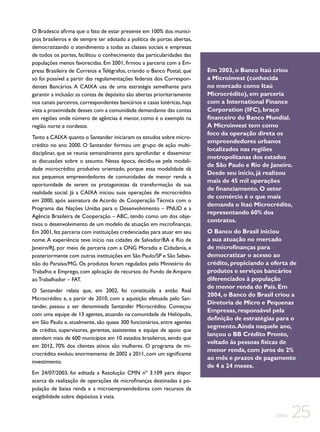 O Bradesco afirma que o fato de estar presente em 100% dos municípios brasileiros e de sempre ter adotado a política de portas abertas,
democratizando o atendimento a todas as classes sociais e empresas
de todos os portes, facilitou o conhecimento das particularidades das
populações menos favorecidas. Em 2001, firmou a parceria com a Empresa Brasileira de Correios e Telégrafos, criando o Banco Postal, que
só foi possível a partir das regulamentações federais dos Correspondentes Bancários. A CAIXA usa de uma estratégia semelhante para
garantir a inclusão: as contas de depósito são abertas prioritariamente
nos canais parceiros, correspondentes bancários e casas lotéricas, haja
vista a proximidade desses com a comunidade demandante das contas
em regiões onde número de agências é menor, como é o exemplo na
região norte e nordeste.
Tanto a CAIXA quanto o Santander iniciaram os estudos sobre microcrédito no ano 2000. O Santander formou um grupo de ação multidisciplinar, que se reunia semanalmente para aprofundar e disseminar
as discussões sobre o assunto. Nessa época, decidiu-se pela modalidade microcrédito produtivo orientado, porque essa modalidade dá
aos pequenos empreendedores de comunidades de menor renda a
oportunidade de serem os protagonistas da transformação da sua
realidade social. Já a CAIXA iniciou suas operações de microcrédito
em 2000, após assinatura de Acordo de Cooperação Técnica com o
Programa das Nações Unidas para o Desenvolvimento – PNUD e a
Agência Brasileira de Cooperação – ABC, tendo como um dos objetivos o desenvolvimento de um modelo de atuação em microfinanças.
Em 2001, fez parceria com instituições credenciadas para atuar em seu
nome. A experiência teve início nas cidades de Salvador/BA e Rio de
Janeiro/RJ, por meio de parceria com a ONG Moradia e Cidadania, e
posteriormente com outras instituições em São Paulo/SP e São Sebastião do Paraíso/MG. Os produtos foram regulados pelo Ministério do
Trabalho e Emprego, com aplicação de recursos do Fundo de Amparo
ao Trabalhador – FAT.
O Santander relata que, em 2002, foi constituída a então Real
Microcrédito e, a partir de 2010, com a aquisição efetuada pelo Santander, passou a ser denominada Santander Microcrédito. Começou
com uma equipe de 13 agentes, atuando na comunidade de Heliópolis,
em São Paulo e, atualmente, são quase 300 funcionários, entre agentes
de crédito, supervisores, gerentes, assistentes e equipe de apoio que
atendem mais de 600 municípios em 10 estados brasileiros, sendo que
em 2012, 70% dos clientes ativos são mulheres. O programa de microcrédito evoluiu enormemente de 2002 a 2011, com um significante
investimento.
Em 24/07/2003, foi editada a Resolução CMN nº 3.109 para dispor
acerca da realização de operações de microfinanças destinadas à população de baixa renda e a microempreendedores com recursos da
exigibilidade sobre depósitos à vista.

Em 2003, o Banco Itaú criou
a Microinvest (conhecida
no mercado como Itaú
Microcrédito), em parceria
com a International Finance
Corporation (IFC), braço
financeiro do Banco Mundial.
A Microinvest tem como
foco da operação direta os
empreendedores urbanos
localizados nas regiões
metropolitanas dos estados
de São Paulo e Rio de Janeiro.
Desde seu início, já realizou
mais de 45 mil operações
de financiamento. O setor
de comércio é o que mais
demanda o Itaú Microcrédito,
representando 60% dos
contratos.
O Banco do Brasil iniciou
a sua atuação no mercado
de microfinanças para
democratizar o acesso ao
crédito, propiciando a oferta de
produtos e serviços bancários
diferenciados à população
de menor renda do País. Em
2004, o Banco do Brasil criou a
Diretoria de Micro e Pequenas
Empresas, responsável pela
definição de estratégias para o
segmento. Ainda naquele ano,
lançou o BB Crédito Pronto,
voltado às pessoas físicas de
menor renda, com juros de 2%
ao mês e prazos de pagamento
de 4 a 24 meses.

CEBDS

25

 
