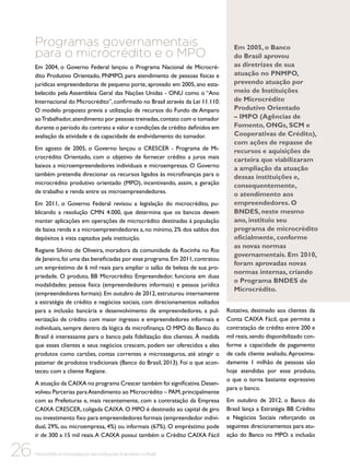 Programas governamentais
para o microcrédito e o MPO
Em 2004, o Governo Federal lançou o Programa Nacional de Microcrédito Produtivo Orientado, PNMPO, para atendimento de pessoas físicas e
jurídicas empreendedoras de pequeno porte, aprovado em 2005, ano estabelecido pela Assembleia Geral das Nações Unidas - ONU como o “Ano
Internacional do Microcrédito”, confirmado no Brasil através da Lei 11.110.
O modelo proposto previa a utilização de recursos do Fundo de Amparo
ao Trabalhador, atendimento por pessoas treinadas, contato com o tomador
durante o período do contrato e valor e condições de crédito definidos em
avaliação da atividade e da capacidade de endividamento do tomador.
Em agosto de 2005, o Governo lançou o CRESCER - Programa de Microcrédito Orientado, com o objetivo de fornecer crédito a juros mais
baixos a microempreendedores individuais e microempresas. O Governo
também pretendia direcionar os recursos ligados às microfinanças para o
microcrédito produtivo orientado (MPO), incentivando, assim, a geração
de trabalho e renda entre os microempreendedores.
Em 2011, o Governo Federal revisou a legislação do microcrédito, publicando a resolução CMN 4.000, que determina que os bancos devem
manter aplicações em operações de microcrédito destinadas à população
de baixa renda e a microempreendedores a, no mínimo, 2% dos saldos dos
depósitos à vista captados pela instituição.
Regiane Silvino de Oliveira, moradora da comunidade da Rocinha no Rio
de Janeiro, foi uma das beneficiadas por esse programa. Em 2011, contratou
um empréstimo de 6 mil reais para ampliar o salão de beleza de sua propriedade. O produto, BB Microcrédito Empreendedor, funciona em duas
modalidades: pessoa física (empreendedores informais) e pessoa jurídica
(empreendedores formais). Em outubro de 2012, estruturou internamente
a estratégia de crédito e negócios sociais, com direcionamentos voltados
para a inclusão bancária e desenvolvimento de empreendedores, a pulverização de crédito com maior ingresso e empreendedores informais e
individuais, sempre dentro da lógica da microfinança. O MPO do Banco do
Brasil é interessante para o banco pela fidelização dos clientes. À medida
que esses clientes e seus negócios crescem, podem ser oferecidos a eles
produtos como cartões, contas correntes e microsseguros, até atingir o
patamar de produtos tradicionais (Banco do Brasil, 2013). Foi o que aconteceu com a cliente Regiane.
A atuação da CAIXA no programa Crescer também foi significativa. Desenvolveu Parcerias para Atendimento ao Microcrédito – PAM, principalmente
com as Prefeituras e, mais recentemente, com a contratação da Empresa
CAIXA CRESCER, coligada CAIXA. O MPO é destinado ao capital de giro
ou investimento fixo para empreendedores formais (empreendedor individual, 29%, ou microempresa, 4%) ou informais (67%). O empréstimo pode
ir de 300 a 15 mil reais. A CAIXA possui também o Crédito CAIXA Fácil

26

Microcrédito e microsseguros das instituições financeiras no Brasil

Em 2005, o Banco
do Brasil aprovou
as diretrizes de sua
atuação no PNMPO,
prevendo atuação por
meio de Instituições
de Microcrédito
Produtivo Orientado
– IMPO (Agências de
Fomento, ONGs, SCM e
Cooperativas de Crédito),
com ações de repasse de
recursos e aquisições de
carteira que viabilizaram
a ampliação da atuação
dessas instituições e,
consequentemente,
o atendimento aos
empreendedores. O
BNDES, neste mesmo
ano, instituiu seu
programa de microcrédito
oficialmente, conforme
as novas normas
governamentais. Em 2010,
foram aprovadas novas
normas internas, criando
o Programa BNDES de
Microcrédito.
Rotativo, destinado aos clientes da
Conta CAIXA Fácil, que permite a
contratação de crédito entre 200 e
mil reais, sendo disponibilizado conforme a capacidade de pagamento
de cada cliente avaliado. Aproximadamente 1 milhão de pessoas são
hoje atendidas por esse produto,
o que o torna bastante expressivo
para o banco.
Em outubro de 2012, o Banco do
Brasil lança a Estratégia BB Crédito
e Negócios Sociais reforçando os
seguintes direcionamentos para atuação do Banco no MPO: a inclusão

 