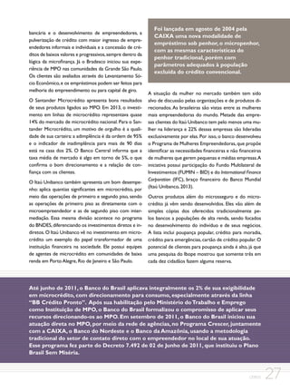 bancária e o desenvolvimento de empreendedores, a
pulverização de crédito com maior ingresso de empreendedores informais e individuais e a concessão de créditos de baixos valores e progressivos, sempre dentro da
lógica da microfinança. Já o Bradesco iniciou sua experiência de MPO nas comunidades da Grande São Paulo.
Os clientes são avaliados através do Levantamento Sócio Econômico, e os empréstimos podem ser feitos para
melhoria do empreendimento ou para capital de giro.
O Santander Microcrédito apresenta bons resultados
de seus produtos ligados ao MPO. Em 2013, o investimento em linhas de microcrédito representava quase
14% do mercado de microcrédito nacional. Para o Santander Microcrédito, um motivo de orgulho é a qualidade de sua carteira: a adimplência é da ordem de 95%
e o indicador de inadimplência para mais de 90 dias
está na casa dos 2%. O Banco Central informa que a
taxa média de mercado é algo em torno de 5%, o que
confirma o bom direcionamento e a relação de confiança com os clientes.
O Itaú Unibanco também apresenta um bom desempenho: aplica quantias significantes em microcrédito, por
meio das operações de primeiro e segundo piso, sendo
as operações de primeiro piso as diretamente com o
microempreendedor e as de segundo piso com intermediação. Essa mesma divisão acontece no programa
do BNDES, diferenciando os investimentos diretos e indiretos. O Itaú Unibanco vê no investimento em microcrédito um exemplo do papel transformador de uma
instituição financeira na sociedade. Ele possui equipes
de agentes de microcrédito em comunidades de baixa
renda em Porto Alegre, Rio de Janeiro e São Paulo.

Foi lançada em agosto de 2004 pela
CAIXA uma nova modalidade de
empréstimo sob penhor, o micropenhor,
com as mesmas características do
penhor tradicional, porém com
parâmetros adequados à população
excluída do crédito convencional.

A situação da mulher no mercado também tem sido
alvo de discussão pelas organizações e de produtos direcionados. As brasileiras são vistas entre as mulheres
mais empreendedoras do mundo. Metade das empresas clientes do Itaú Unibanco tem pelo menos uma mulher na liderança e 22% dessas empresas são lideradas
exclusivamente por elas. Por isso, o banco desenvolveu
o Programa de Mulheres Empreendedoras, que propõe
identificar as necessidades financeiras e não financeiras
de mulheres que gerem pequenas e médias empresas.A
iniciativa possui participação do Fundo Multilateral de
Investimentos (FUMIN – BID) e do International Finance
Corporation (IFC), braço financeiro do Banco Mundial
(Itaú Unibanco, 2013).
Outros produtos além do microsseguro e do microcrédito já vêm sendo desenvolvidos. Eles vão além de
simples cópias dos oferecidos tradicionalmente pelos bancos a populações de alta renda, sendo focados
no desenvolvimento do indivíduo e de seus negócios.
A lista inclui poupança popular, crédito para moradia,
crédito para emergências, cartão de crédito popular. O
potencial de clientes para poupança ainda é alto, já que
uma pesquisa do Ibope mostrou que somente três em
cada dez cidadãos fazem alguma reserva.

Até junho de 2011, o Banco do Brasil aplicava integralmente os 2% de sua exigibilidade
em microcrédito, com direcionamento para consumo, especialmente através da linha
“BB Crédito Pronto”. Após sua habilitação pelo Ministério do Trabalho e Emprego
como Instituição de MPO, o Banco do Brasil formalizou o compromisso de aplicar seus
recursos direcionando-os ao MPO. Em setembro de 2011, o Banco do Brasil iniciou sua
atuação direta no MPO, por meio da rede de agências, no Programa Crescer, juntamente
com a CAIXA, o Banco do Nordeste e o Banco da Amazônia, usando a metodologia
tradicional do setor de contato direto com o empreendedor no local de sua atuação.
Esse programa fez parte do Decreto 7.492 de 02 de Junho de 2011, que instituiu o Plano
Brasil Sem Miséria.

CEBDS

27

 