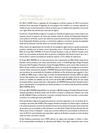 Microsseguros,
uma realidade mais recente
Em 2012, a SUSEP iniciou a regulação de microsseguros no Brasil e apenas em 2013 os primeiros
produtos foram aprovados. A legislação de microsseguro veio modificar os conceitos aplicados na
medida em que as empresas passam a ofertar produtos para um público-alvo específico e de acordo
com regras feitas tão somente para esse tipo de seguro.
Conforme o Grupo Bradesco Seguros, “a atuação no mercado de seguros para a baixa renda é uma
resposta natural ao espectro de renda que compõe a base de clientes da Organização Bradesco,
como pode ser verificado a partir dos relatórios anuais da administração. Adicionalmente, é filosofia da Organização Bradesco priorizar o crescimento orgânico e incorporar parcelas da população
ainda não formalmente inseridas dentro do mercado financeiro e securitário”.
Antes mesmo da regularização do mercado de microsseguros, alguns bancos e grupos já possuíam
produtos voltados para as classes menos favorecidas, como o Primeira Proteção Bradesco, ou o
PASI, do Grupo BB e MAPFRE. O Primeira Proteção Bradesco, criado em 2010, foi lançado como
piloto nas comunidades da Rocinha (Rio de Janeiro) e Heliópolis (São Paulo). A partir daí e até o
final de 2012, o volume acumulado de vendas foi superior a 2,15 milhões de coberturas.
O Grupo BB E MAPFRE foi um dos precursores com o lançamento do PASI. Desde então, foram
lançados outros produtos com essas características, como o CrediAmigo, Agro Amigo, Proteção
Financeira, Vida Protegida e Premiada e Conta Protegida Telefônica, entre outros. Mas somente em
2012 o Grupo recebeu autorização da SUSEP para operar no ramo de microsseguros no território
nacional. Nesse momento, foi lançado o MAPFRE Decessos Você Tranquilo, destinado inicialmente
aos moradores da comunidade do Complexo do Alemão, no Rio de Janeiro, que, segundo o Censo IBGE de 2000, ocupa o último lugar no Índice de Desenvolvimento Humano (IDH) da capital
carioca. Esse produto tem o objetivo de suprir a demanda social de realizar funerais, combater a
miséria ou invalidez de cidadãos que são arrimo de família (BB E MAPFRE, 2013). Em seis meses
de atuação efetiva, o grupo avalia que o desempenho do MAPFRE Decessos Você Tranquilo ainda é
pouco representativo se comparado aos demais produtos e ao volume total de prêmios emitidos
(BB E MAPFRE, 2013).
O Grupo BB E MAPFRE disponibilizou ao mercado o BB Microsseguro Proteção Pessoal. Comercializado pelo Banco do Brasil desde maio de 2013, o produto é voltado para clientes com renda
até R$ 3.000,00. O Banco do Brasil foi a primeira instituição bancária do mercado a comercializar
o produto nos moldes aprovados pela SUSEP.
O Grupo Bradesco Seguros foi igualmente pioneiro, a primeira seguradora a ter um produto de microsseguro aprovado pela SUSEP, o Microsseguro Bradesco Proteção em Dobro, seguro residencial
e de acidentes pessoais, acrescido de assistência funeral como adicional. O produto está na fase final
de seu piloto em comunidades no Rio de Janeiro e em São Paulo: Cidade de Deus, Rocinha, Rio das
Pedras, Santo Cristo e Heliópolis – sendo que o primeiro bilhete foi comercializado na Rocinha em
maio de 2013. A comercialização será expandida a agências do Bradesco situadas em áreas de baixa
renda em todo o território nacional.
O Itaú Unibanco, juntamente com o MPO, oferece um seguro para proteger o crédito e a família do empreendedor, semelhante ao oferecido pela Allianz. Caso algum imprevisto como morte

28

Microcrédito e microsseguros das instituições financeiras no Brasil

 