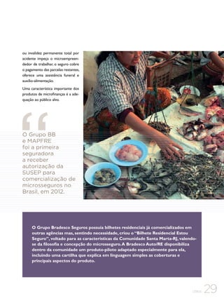ou invalidez permanente total por
acidente impeça o microempreendedor de trabalhar, o seguro cobre
o pagamento das parcelas restantes,
oferece uma assistência funeral e
auxílio-alimentação.
Uma característica importante dos
produtos de microfinanças é a adequação ao público alvo.

O Grupo BB
e MAPFRE
foi a primeira
seguradora
a receber
autorização da
SUSEP para
comercialização de
microsseguros no
Brasil, em 2012.

O Grupo Bradesco Seguros possuía bilhetes residenciais já comercializados em
outras agências mas, sentindo necessidade, criou o “Bilhete Residencial Estou
Seguro”, voltado para as características da Comunidade Santa Marta-RJ, valendose da filosofia e concepção do microsseguro. A Bradesco Auto/RE disponibiliza
dentro da comunidade um produto-piloto adaptado especialmente para ela,
incluindo uma cartilha que explica em linguagem simples as coberturas e
principais aspectos do produto.

CEBDS

29

 