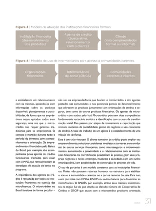 Figura 3 | Modelo de atuação das instituições financeiras formais.
Instituição financeira
(desenvolvimento
dos produtos)

Agente de crédito
(busca ativa,
relacionamento
com o cliente)

Cliente
(microempreendedor
formal ou informal)

Figura 4 | Modelo de uso de intermediários para acesso a comunidades carentes.

Organizações
financeiras

e estabelecem um relacionamento
com os mesmos, apoiando-os com
informações sobre os produtos
disponíveis, planejamentos e possibilidades, de forma que os empréstimos sejam quitados todos com
segurança, uma vez que o microcrédito não requer garantias tradicionais para os empréstimos. O
contato é mantido durante todo o
período do contrato, com acompanhamento e orientação. Os empreendimentos financiados pelo Banco
do Brasil, por exemplo, são acompanhados pelos agentes de crédito,
funcionários treinados para atuar
com o MPO, que retroalimentam as
estratégias de atuação do banco no
programa.
A importância dos agentes de crédito é ressaltada por todas as instituições financeiras no sucesso das
microfinanças. O microcrédito no
Brasil funciona de forma peculiar –

Intermediários
de apoio (ONGS)

Comunidades
carentes e clientes

não são os empreendedores que buscam o microcrédito, e sim agentes
postados nas comunidades e nos potenciais pontos de desenvolvimento
que oferecem os produtos juntamente com orientações de crédito e seguros, bem como de outros produtos financeiros. Os agentes de microcrédito contratados pelo Itaú Microcrédito possuem duas competências
fundamentais: raciocínio analítico e identificação com a causa da transformação social. Eles passam por etapas de treinamento e capacitação que
revisam conceitos de contabilidade, gestão de negócios e uso consciente
do crédito. A base do trabalho de um agente é o estabelecimento de uma
relação de confiança.
Esse é um ciclo virtuoso. O cliente tomador de crédito pode ampliar seu
empreendimento, solucionar problemas imediatos e tornar-se consumidor
até de outros serviços financeiros, como microsseguros e microinvestimentos, aumentando a proximidade e o relacionamento com as instituições financeiras. As microfinanças possibilitam às pessoas gerir seus próprios negócios e novos empregos, mudando a sociedade, com um cunho
emancipatório, com possibilidades de construção de projetos de vida.
O uso de parcerias é um modelo constante para as instituições financeiras. Muitas não possuem recursos humanos ou estrutura para viabilizar
o acesso a comunidades carentes ou a partes remotas do país. Para isso,
usam parcerias com ONGs, OSCIPs ou outros bancos para disseminar as
microfinanças. O BNDES, por exemplo, atribui seus maiores investimentos na região Sul do país devido ao elevado número de Cooperativas de
Crédito e OSCIP que atuam com o microcrédito produtivo orientado,

CEBDS

31

 