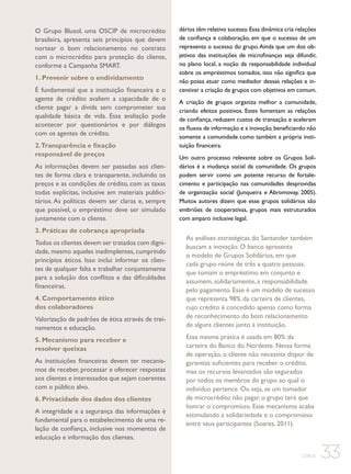 O Grupo Blusol, uma OSCIP de microcrédito
brasileira, apresenta seis princípios que devem
nortear o bom relacionamento no contrato
com o microcrédito para proteção do cliente,
conforme a Campanha SMART.
1. Prevenir sobre o endividamento
É fundamental que a instituição financeira e o
agente de crédito avaliem a capacidade de o
cliente pagar a dívida sem comprometer sua
qualidade básica de vida. Essa avaliação pode
acontecer por questionários e por diálogos
com os agentes de crédito.
2.Transparência e fixação
responsável de preços
As informações devem ser passadas aos clientes de forma clara e transparente, incluindo os
preços e as condições de crédito, com as taxas
todas explícitas, inclusive em materiais publicitários. As políticas devem ser claras e, sempre
que possível, o empréstimo deve ser simulado
juntamente com o cliente.
3. Práticas de cobrança apropriada
Todos os clientes devem ser tratados com dignidade, mesmo aqueles inadimplentes, cumprindo
princípios éticos. Isso inclui informar os clientes de qualquer falta e trabalhar conjuntamente
para a solução dos conflitos e das dificuldades
financeiras.
4. Comportamento ético
dos colaboradores
Valorização de padrões de ética através de treinamentos e educação.
5. Mecanismo para receber e
resolver queixas
As instituições financeiras devem ter mecanismos de receber, processar e oferecer respostas
aos clientes e interessados que sejam coerentes
com o público alvo.
6. Privacidade dos dados dos clientes
A integridade e a segurança das informações é
fundamental para o estabelecimento de uma relação de confiança, inclusive nos momentos de
educação e informação dos clientes.

dários têm relativo sucesso. Essa dinâmica cria relações
de confiança e colaboração, em que o sucesso de um
representa o sucesso do grupo. Ainda que um dos objetivos das instituições de microfinanças seja difundir,
no plano local, a noção da responsabilidade individual
sobre os empréstimos tomados, isso não significa que
não possa atuar como mediador dessas relações e incentivar a criação de grupos com objetivos em comum.
A criação de grupos organiza melhor a comunidade,
criando efeitos positivos. Estes fomentam as relações
de confiança, reduzem custos de transação e aceleram
os fluxos de informação e a inovação, beneficiando não
somente a comunidade como também a própria instituição financeira.
Um outro processo relevante sobre os Grupos Solidários é a mudança social da comunidade. Os grupos
podem servir como um potente recurso de fortalecimento e participação nas comunidades desprovidas
de organização social (Junqueira e Abromovay, 2005).
Muitos autores dizem que esse grupos solidários são
embriões de cooperativas, grupos mais estruturados
com amparo inclusive legal.

As análises estratégicas do Santander também
buscam a inovação. O banco apresenta
o modelo de Grupos Solidários, em que
cada grupo reúne de três a quatro pessoas,
que tomam o empréstimo em conjunto e
assumem, solidariamente, a responsabilidade
pelo pagamento. Esse é um modelo de sucesso
que representa 98% da carteira de clientes,
cujo crédito é concedido apenas como forma
de reconhecimento do bom relacionamento
de alguns clientes junto à instituição.
Essa mesma prática é usada em 80% da
carteira do Banco do Nordeste. Nessa forma
de operação, o cliente não necessita dispor de
garantias suficientes para receber o crédito,
mas os recursos levantados são segurados
por todos os membros do grupo ao qual o
indivíduo pertence. Ou seja, se um tomador
de microcrédito não pagar, o grupo terá que
honrar o compromisso. Esse mecanismo acaba
estimulando a solidariedade e o compromisso
entre seus participantes (Soares, 2011).

CEBDS

33

 