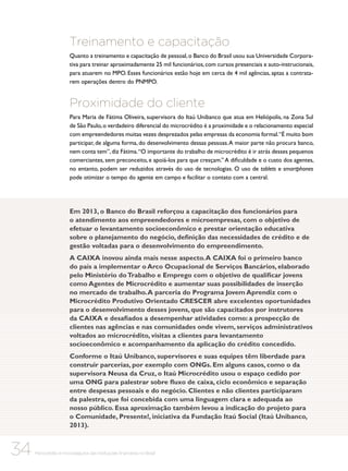 Treinamento e capacitação
Quanto a treinamento e capacitação de pessoal, o Banco do Brasil usou sua Universidade Corporativa para treinar aproximadamente 25 mil funcionários, com cursos presenciais e auto-instrucionais,
para atuarem no MPO. Esses funcionários estão hoje em cerca de 4 mil agências, aptas a contratarem operações dentro do PNMPO.

Proximidade do cliente
Para Maria de Fátima Oliveira, supervisora do Itaú Unibanco que atua em Heliópolis, na Zona Sul
de São Paulo, o verdadeiro diferencial do microcrédito é a proximidade e o relacionamento especial
com empreendedores muitas vezes desprezados pelas empresas da economia formal. “É muito bom
participar, de alguma forma, do desenvolvimento dessas pessoas. A maior parte não procura banco,
nem conta tem”, diz Fátima. “O importante do trabalho de microcrédito é ir atrás desses pequenos
comerciantes, sem preconceito, e apoiá-los para que cresçam.” A dificuldade e o custo dos agentes,
no entanto, podem ser reduzidos através do uso de tecnologias. O uso de tablets e smartphones
pode otimizar o tempo do agente em campo e facilitar o contato com a central.

Em 2013, o Banco do Brasil reforçou a capacitação dos funcionários para
o atendimento aos empreendedores e microempresas, com o objetivo de
efetuar o levantamento socioeconômico e prestar orientação educativa
sobre o planejamento do negócio, definição das necessidades de crédito e de
gestão voltadas para o desenvolvimento do empreendimento.
A CAIXA inovou ainda mais nesse aspecto. A CAIXA foi o primeiro banco
do país a implementar o Arco Ocupacional de Serviços Bancários, elaborado
pelo Ministério do Trabalho e Emprego com o objetivo de qualificar jovens
como Agentes de Microcrédito e aumentar suas possibilidades de inserção
no mercado de trabalho. A parceria do Programa Jovem Aprendiz com o
Microcrédito Produtivo Orientado CRESCER abre excelentes oportunidades
para o desenvolvimento desses jovens, que são capacitados por instrutores
da CAIXA e desafiados a desempenhar atividades como: a prospecção de
clientes nas agências e nas comunidades onde vivem, serviços administrativos
voltados ao microcrédito, visitas a clientes para levantamento
socioeconômico e acompanhamento da aplicação do crédito concedido.
Conforme o Itaú Unibanco, supervisores e suas equipes têm liberdade para
construir parcerias, por exemplo com ONGs. Em alguns casos, como o da
supervisora Neusa da Cruz, o Itaú Microcrédito usou o espaço cedido por
uma ONG para palestrar sobre fluxo de caixa, ciclo econômico e separação
entre despesas pessoais e do negócio. Clientes e não clientes participaram
da palestra, que foi concebida com uma linguagem clara e adequada ao
nosso público. Essa aproximação também levou a indicação do projeto para
o Comunidade, Presente!, iniciativa da Fundação Itaú Social (Itaú Unibanco,
2013).

34

Microcrédito e microsseguros das instituições financeiras no Brasil

 