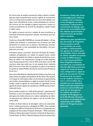 Por não se tratar de simples concessão de crédito e devido à metodologia que exige acompanhamento durante a vigência do contrato, bem
como as características do público alvo tais como informalidade e, em
alguns casos, dificuldade de acesso, a operacionalização do microcrédito torna-se cara. Isso obrigada os agentes executores a manter reiterados procedimentos de controle de adimplência, impedir fraudes
e reduzir custos.
Em regiões de poucos recursos e isoladas de eixos econômicos, as
instituições financeiras propuseram soluções interessantes para facilitar o acesso.
Conforme o Grupo BB E MAPFRE, em vista das dificuldades,“o Grupo
trabalha para fortalecer o envolvimento dos corretores, que estão
diariamente em contato com os clientes, e das lideranças comunitárias, para entender as reais necessidades de cada público e da sociedade como um todo”.
O Bradesco passou a promover “Encontros Municipais de Crédito”,
realizados principalmente em cidades de pequeno porte, visando
apresentar à população das cidades as opções de atendimento, os produtos de crédito e de investimentos e entrega de cartilha específica
sobre finanças pessoais. Até o final de 2013, serão feitos mais de 500
encontros desse tipo, sendo que no ano passado foram realizados
250. O Encontro reúne, além da população em geral, os formadores
de opinião da cidade (Prefeito, Secretários, Comerciantes, Produtores
Rurais, etc.).
Essa mesma dificuldade foi relatada pelo Itaú Unibanco, que focou suas
ações diretas nas regiões metropolitanas de São Paulo e Rio de Janeiro. A equipe de informações utiliza uma ferramenta de geomarketing
para localizar empreendedores na região de atuação. Essa ferramenta
também auxilia os agentes de microcrédito na organização de suas
agendas. As demais regiões são atendidas por OSCIPs parceiras financiadas pelo banco.
Outra medida inovadora é o “Café de Recuperação”, organizado pelo
Santander, no qual uma equipe do banco, formada pelo supervisor e
pelo agente de crédito, discute com o cliente inadimplente as melhores alternativas para alavancar seu negócio e sair do vermelho (Santander, 2013).
O Banco do Brasil utiliza-se da abordagem coletiva aos empreendedores e realiza parcerias para a divulgação do MPO. Como exemplo,
em Apucarana (PR) foi firmado Termo de Parceria e Cooperação para
ampliação do Microcrédito Produtivo Orientado – MPO, envolvendo
Prefeitura, Sebrae, Associação Comercial e Industrial de Apucarana e
Comitê Gestor da Micro e Pequena Empresa. A parceria proporciona

Conforme a Caixa, são várias
as estratégias para melhorar
o contato com os clientes,
como: divulgação em feiras
municipais e intinerantes e
manutenção de diálogo com
líderes das comunidades.Tudo
isso objetiva apresentação e
esclarecimento de dúvidas
sobre o produto.
Utilizam-se, para atendimento
das demandas do Programa
Crescer, postos móveis
em caminhões, de modo
a facilitar o deslocamento
dos agentes de crédito pelas
comunidades. Como exemplo
de cliente atendida nos postos
móveis do MPO, destacase a microempreendedora
Kátia Magalhães Barbosa,
moradora da comunidade do
Alemão (RJ). Kátia possui seu
negócio de venda de doces,
coco, refrigerantes e pipas na
porta de sua casa há 16 anos.
A estrutura de sua banca
era de madeira marítima e,
com o microcrédito, ela o
transformou em alvenaria.
Kátia soube que poderia ter
acesso ao microcrédito por
meio de um dos agentes
do crédito, que fazem o
trabalho de divulgação no
local. No Alemão, 20 jovens
da própria comunidade foram
capacitados pela CAIXA,
dentro do Programa Jovem
Aprendiz.

CEBDS

35

 