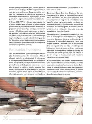 listagem de empreendedores, para contato, realização
de reuniões de divulgação do MPO e agendamento de
visita aos empreendimentos. Outras estratégias positivas são a divulgação do MPO nos grupos gestores
de Arranjos Produtivos Locais e participação de seus
gerentes em programas locais de emissoras de rádio.
O Grupo BB E MAPFRE relata que a participação dos
produtos voltados às microfinanças no volume total de
prêmios ainda é pouco representativo. No entanto, o
grupo tem consciência de “que toda ação pioneira tem
méritos e dificuldades iniciais que precisam ser superadas. A questão cultural é uma delas, uma vez que esse é
um público ainda pouco habituado a consumir este tipo
de produto, ligado à proteção e à visão de longo prazo.
Por outro lado, um dos aspectos positivos dessa experiência tem sido o aprendizado obtido no processo de
conversão dos primeiros clientes”.

Educação financeira
Uma dificuldade sempre apontada tanto pelas instituições de crédito quanto pelos estudiosos é a falta de
educação financeira, ou a desigualdade de informações.
A educação financeira é fundamental para incluir as camadas mais pobres da população no sistema financeiro,
principalmente dando às pessoas autonomia e condições de tomar as melhores decisões possíveis. Conforme o Banco Central do Brasil, a educação financeira
tem como objetivo central reduzir o desequilíbrio de
informação existente entre a pessoa em situação de

36

Microcrédito e microsseguros das instituições financeiras no Brasil

vulnerabilidade e analfabetismo funcional, frente ao sistema bancário formal.
Conforme o Banco Central do Brasil, uma das principais barreiras de acesso às microfinanças era a formação insuficiente. Por isso, foram propostas duas
ações: implantar um programa de educação financeira
específica para o microempreendedor e implantar um
sistema de capacitação continuada para as instituições
financeiras, incluindo os agentes de crédito. Ambas as
ações devem ser realizadas e integradas, compondo
uma educação financeira eficiente.
É importante ainda compreender que a educação contínua vai além da própria transação creditícia, e é parte
importante do sucesso dos empreendimentos, que é
de interesse da instituição financeira, do cliente e da
própria sociedade. Conforme Yunus, a educação não
deve ser imposta como condição para obtenção de
crédito, mas sim um processo paralelo e contínuo ao
mesmo. Ele acredita ainda que a educação não deva ser
opcional e até, quando possível, deve ser cobrada, o
que fará com que os alunos a prezem ainda mais como
instrumento de promoção social.
A educação financeira tem também o papel de fomentar o empreendedorismo nas comunidades. Adquirindo
o conhecimento sobre o funcionamento técnico das finanças de um empreendimento e até das relações dessas finanças com o sistema bancário formal, as pessoas
têm condições de estruturar suas iniciativas, aumentando ainda mais a chance de sucesso.

 