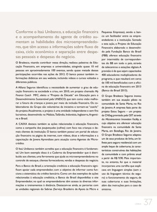 Conforme o Itaú Unibanco, a educação financeira
e o acompanhamento do agente de crédito aumentam as habilidades dos microempreendedores, que têm acesso a informações sobre fluxo de
caixa, ciclo econômico e separação entre despesas pessoais e despesas do negócio.
O Bradesco, visando contribuir nessa direção, realizou palestras de Educação Financeira, em empresas e universidades, atingindo quase 10 mil
pessoas em aproximadamente 100 eventos, sendo quase metade dessas
participações ocorridas nas ações de 2012. O banco possui também informações didáticas em seu website, incluindo vídeos e cursos voltados a
diferentes públicos.
A Allianz Seguros identificou a necessidade de aumentar o grau de educação financeira na sociedade e criou, em 2010, um projeto chamado My
Finance Coach MFC, eleito o “Projeto da Década” em Educação para o
Desenvolvimento Sustentável pela UNESCO, que tem como visão melhorar o futuro de crianças e jovens por meio da inclusão financeira. Os colaboradores do Grupo são voluntários da iniciativa e tornam-se “coachs”
do projeto. Atualmente, o projeto é uma entidade independente e sem fins
lucrativos, desenvolvido na Malásia, Tailândia, Indonésia, Inglaterra, Argentina e Brasil.
A CAIXA destaca também as ações relacionadas à educação financeira,
como a campanha dos poupançudos (cofres) com foco nas crianças e demais clientes da instituição. O banco também possui um portal de educação financeira na página da internet, com vídeos, dicas e informações e a
capacitação de Jovens Aprendizes para atuação como Agentes de Microcrédito.
O Itaú Unibanco também acredita que a educação financeira é fundamental. Um bom exemplo disso é o Caderno do Empreendedor que é distribuído aos clientes, uma ferramenta que ajuda os microempreendedores no
controle de estoque, clientes fornecedores, vendas e despesas do negócio.
Para o Banco do Brasil, a orientação creditícia e educação financeira significam apoiar cada empreendedor, com o objetivo de informar como funciona a sistemática do crédito bancário. Como um dos exemplos de ações
relacionadas à educação creditícia, o Banco do Brasil disponibiliza o site
Empreendedor, no qual os empreendedores têm acesso às diversas informações e treinamentos à distância. Destacam-se ainda, as parcerias com
as unidades regionais do Sebrae (Serviço Brasileiro de Apoio às Micro e

Pequenas Empresas), sendo o banco um facilitador entre os empreendedores e a instituição. Somado
a esta ação, o Projeto de Educação
Financeira elaborado e desenvolvido pela Fundação Banco do Brasil
(FBB) oferece educação financeira
por intermédio de correspondentes do BB em todo o país, através
de telecentros e estações digitais. A
previsão é de que sejam capacitados
400 educadores multiplicadores do
programa, o que resultará em cerca
de 100 mil beneficiados com a oficina de educação financeira em 2013
(Banco do Brasil 2013).
O Grupo Bradesco Seguros inovou
também em sua atuação piloto na
comunidade de Santa Marta, no Rio
de Janeiro. A empresa fazia parte do
projeto Estou Seguro – um projeto
da CNSeg premiado pela OIT através
do Microinsurance Innovation Facility, e
cujo objetivo era oferecer educação
financeira na comunidade de Santa
Marta, em Botafogo, Rio de Janeiro.
O Grupo Bradesco Seguros adaptou
um de seus produtos de linha, um bilhete para seguro residencial com um
amplo leque de coberturas, às características construtivas das habitações
da comunidade e com prêmio anual
a partir de R$ 9,90. Mais importante, no entanto, foi que o material
incorporava uma cartilha que explicava em linguagem simples (sem o
uso da linguagem técnica do seguro) o funcionamento do seguro, de
suas coberturas e suas limitações,
além das instruções para o caso de
sinistros.

CEBDS

37

 