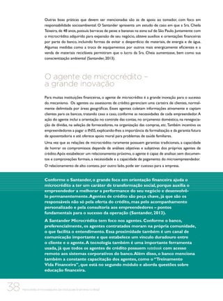Outras boas práticas que devem ser mencionadas são as de apoio ao tomador, com foco em
responsabilidade socioambiental. O Santander apresenta um estudo de caso em que a Sra. Cheila
Teixeira, de 48 anos, possuía barracas de peixe e bananas na zona sul de São Paulo. Juntamente com
o microcrédito adquirido para expansão de seu negócio, obteve auxílios e orientações financeiras
por parte do banco, incluindo formas de evitar o desperdício de materiais, de energia e de água.
Algumas medidas como a troca de equipamentos por outros mais energicamente eficientes e a
venda de materiais recicláveis permitiram que o lucro da Sra. Cheia aumentasse, bem como sua
conscientização ambiental (Santander, 2013).

O agente de microcrédito –
a grande inovação
Para muitas instituições financeiras, o agente de microcrédito é a grande inovação para o sucesso
do mecanismo. Os agentes ou assessores de crédito gerenciam uma carteira de clientes, normalmente delimitada por áreas geográficas. Esses agentes coletam informações ativamente e captam
clientes para os bancos, tratando caso a caso, conforme as necessidades de cada empreendedor. A
ação do agente inclui a orientação no controle das contas, no orçamento doméstico, na renegociação de dívidas, na seleção de fornecedores, na organização das compras, etc. Também incentiva os
empreendedores a pagar o INSS, explicando-lhes a importância da formalização e da garantia futura
de aposentadoria e até oferece apoio moral para problemas de saúde familiares.
Uma vez que as relações de microcrédito raramente possuem garantias tradicionais, a capacidade
de honrar os compromissos depende de análises objetivas e subjetivas dos próprios agentes de
crédito. Após estabelecer um relacionamento próximo, o agente é capaz de analisar, sem documentos e comprovações formais, a necessidade e a capacidade de pagamento do microempreendedor.
O relacionamento de alto contato, por outro lado, pode ser custoso para a empresa.

Conforme o Santander, o grande foco em orientação financeira ajuda o
microcrédito a ter um caráter de transformação social, porque auxilia o
empreendedor a melhorar a performance do seu negócio e desenvolvêlo permanentemente. Agentes de crédito são peça chave, já que são os
responsáveis não só pela oferta do crédito, mas pelo acompanhamento
personalizado e pela consultoria aos empreendedores – pontos
fundamentais para o sucesso da operação (Santander, 2013).
A Santander Microcrédito tem foco nos agentes. Conforme o banco,
preferencialmente, os agentes contratados moram na própria comunidade,
o que facilita o entendimento. Essa proximidade também é um canal de
comunicação importante e que estabelece um vínculo duradouro entre
o cliente e o agente. A tecnologia também é uma importante ferramenta
usada, já que todos os agentes de crédito possuem notebook com acesso
remoto aos sistemas corporativos do banco. Além disso, o banco menciona
também a constante capacitação dos agentes, como o “Treinamento
Vida Financeira”, que está no segundo módulo e aborda questões sobre
educação financeira.

38

Microcrédito e microsseguros das instituições financeiras no Brasil

 